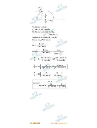 F    q
         a


                      P




                      FN     Fat



Na direção vertical:
FN = P + Fy = P + F sen α
Na direção horizontal: Fx = Fat
                       F cos α = Fat
Sendo o atrito estático: Fat ≤ µE FN
Fcos α ≤ µE (P + F sen α)

        F cos α
µE ≥ ––––––––––––
      P + F sen α

             F cos α         cos α
µE(mín) = –––––––––––– = ––––––––––––
           P + F sen α             P
                          sen α + –––
                                   F
  P        4 (h – R sen α)   (2h – 2R sen α)
 ––– = P . –––––––––––– = 2P ––––––––––––
  F          Q L sen 2α        Q L sen 2α


  P                   2h           2R sen α
 ––– = 2P        ––––––––––– – –––––––––––––––
  F               Q L sen 2α   Q L2 sen α cos α


  P                   2h           R
 ––– = 2P        ––––––––––– – –––––––––
  F               Q L sen 2α   Q L cos α


                    cos α
µE(mín) = –––––––––––––––––––––––––––––––
                       2h          R
        sen α + 2P –––––––––– – ––––––––
                   Q L sen 2 α Q L cos α




                            I TA ( 1 º D i a ) – D E Z E M B R O / 2 0 0 9
 