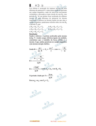 8                 B
Um elétron é acelerado do repouso através de uma
diferença de potencial V e entra numa região na qual atua
um campo magnético, onde ele inicia um movimento
ciclotrônico, movendo-se num círculo de raio RE com
período TE. Se um próton fosse acelerado do repouso
através de uma diferença de potencial de mesma
magnitude e entrasse na mesma região em que atua o
campo magnético, poderíamos afirmar sobre seu raio RP
e período TP que
a) RP = RE e TP = TE.        b) RP > RE e TP > TE.
c) RP > RE e TP = TE.        d) RP < RE e TP = TE.
e) RP = RE e TP < TE.
Resolução
Sendo o elétron e o próton acelerados pela mesma
d.d.p. V e tendo cargas elétricas iguais em módulo,
concluímos que o trabalho da força elétrica é o
mesmo. Logo, ambas penetram no campo magnético
com mesma energia cinética.

           mv            m v2                                        2Ec
Sendo R = –––––– e Ec = –––––– , vem v =                            ––––
           q .B            2                                          m


             2Ec
       m   –––––––
              m
R = –––––––––––––––
          q B

       2mEc
R = ––––––––– ; sendo mp > me, vem Rp > Re
       q B

                          2π m
O período é dado por T = ––––––
                           q B
Para mp > me, vem TP > Te.




                                I TA ( 1 º D i a ) – D E Z E M B R O / 2 0 0 9
 