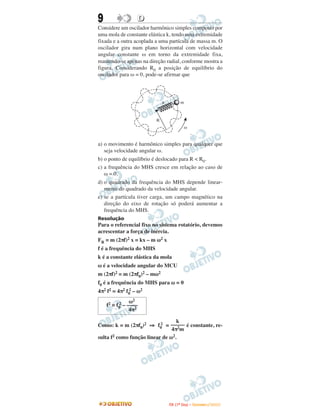 9                D
Considere um oscilador harmônico simples composto por
uma mola de constante elástica k, tendo uma extremidade
fixada e a outra acoplada a uma partícula de massa m. O
oscilador gira num plano horizontal com velocidade
angular constante ω em torno da extremidade fixa,
mantendo-se apenas na direção radial, conforme mostra a
figura. Considerando R0 a posição de equilíbrio do
oscilador para ω = 0, pode-se afirmar que




                              k             m



                          R
                                                w


a) o movimento é harmônico simples para qualquer que
   seja velocidade angular ω.
b) o ponto de equilíbrio é deslocado para R < R0.
c) a frequência do MHS cresce em relação ao caso de
   ω = 0.
d) o quadrado da frequência do MHS depende linear-
   mente do quadrado da velocidade angular.
e) se a partícula tiver carga, um campo magnético na
   direção do eixo de rotação só poderá aumentar a
   frequência do MHS.
Resolução
Para o referencial fixo no sistema rotatório, devemos
acrescentar a força de inércia.
FR = m (2πf)2 x = kx – m ω2 x
f é a frequência do MHS
k é a constante elástica da mola
ω é a velocidade angular do MCU
m (2πf)2 = m (2πf0)2 – mω2
f0 é a frequência do MHS para ω = 0
4π2 f2 = 4π2 f0 – ω2
              2

               ω2
          2
    f2 = f0 – ––––
               4π2

                                  k
Como: k = m (2πf0)2 ⇒ f0 = ––––– é constante, re-
                           2
                                4π2m
sulta f2 como função linear de ω2.




                                  I TA ( 1 º D i a ) – D E Z E M B R O / 2 0 0 9
 