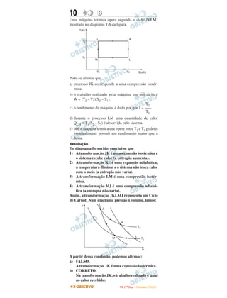 10               B
Uma máquina térmica opera segundo o ciclo JKLMJ
mostrado no diagrama T-S da figura.




Pode-se afirmar que
a) processo JK corresponde a uma compressão isotér-
   mica.
b) o trabalho realizado pela máquina em um ciclo é
   W = (T2 – T1)(S2 – S1).
                                               T2
c) o rendimento da máquina é dado por η = 1 – ––– .
                                               T1
d) durante o processo LM uma quantidade de calor
   QLM = T1(S2 – S1) é absorvida pelo sistema.
e) outra máquina térmica que opere entre T2 e T1 poderia
   eventualmente possuir um rendimento maior que a
   desta.
Resolução
Do diagrama fornecido, conclui-se que
1) A transformação JK é uma expansão isotérmica e
    o sistema recebe calor (a entropia aumenta).
2) A transformação KL é uma expansão adiabática,
    a temperatura diminui e o sistema não troca calor
    com o meio (a entropia não varia).
3) A transformação LM é uma compressão isotér-
    mica.
4) A transformação MJ é uma compressão adiabá-
    tica (a entropia não varia).
Assim, a transformação JKLMJ representa um Ciclo
de Carnot. Num diagrama pressão x volume, temos:




A partir dessa conclusão, podemos afirmar:
a) FALSO.
   A transformação JK é uma expansão isotérmica.
b) CORRETO.
   Na transformação JK, o trabalho realizado é igual
   ao calor recebido:
                               I TA ( 1 º D i a ) – D E Z E M B R O / 2 0 0 9
 