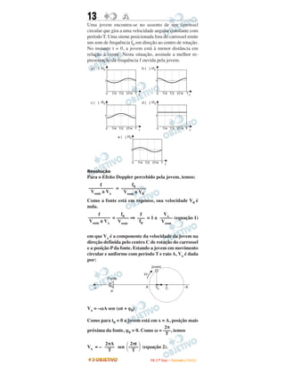 13                      A
Uma jovem encontra-se no assento de um carrossel
circular que gira a uma velocidade angular constante com
período T. Uma sirene posicionada fora do carrossel emite
um som de frequência f0 em direção ao centro de rotação.
No instante t = 0, a jovem está à menor distância em
relação à sirene. Nesta situação, assinale a melhor re-
presentação da frequência f ouvida pela jovem.
 a ( ) f/f0                             b ( ) f/f0


          1                                       1



              0   T/4 T/2 3T/4 T t                   0    T/4 T/2 3T/4            Tt

 c ( ) f/f0                             d ( ) f/f0


          1                                        1



              0   T/4 T/2 3T/4 T t                   0    T/4 T/2 3T/4 T t

                     e ( ) f/f0


                              1



                                  0   T/4 T/2 3T/4 T t

Resolução
Para o Efeito Doppler percebido pela jovem, temos:
     f            f0
–––––––––– = ––––––––––
 Vsom ± Vx    Vsom ± V0
Como a fonte está em repouso, sua velocidade V0 é
nula.
    f         f0      f        Vx
––––––––– = ––––– ⇒ ––– = 1 ± ––––– (equação 1)
Vsom ± Vx   Vsom     f0       Vsom


em que Vx é a componente da velocidade da jovem na
direção definida pelo centro C de rotação do carrossel
e a posição P da fonte. Estando a jovem em movimento
circular e uniforme com período T e raio A, Vx é dada
por:




Vx = –ωA sen (ωt + ϕ0)

Como para t0 = 0 a jovem está em x = A, posição mais
                                    2π
próxima da fonte, ϕ0 = 0. Como ω = –––, temos
                                     T

       2πA       2πt
Vx = – –––– sen –––– (equação 2).
        T         T

                                              I TA ( 1 º D i a ) – D E Z E M B R O / 2 0 0 9
 