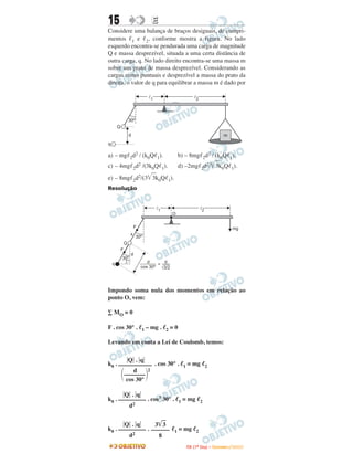 15                         E
Considere uma balança de braços desiguais, de compri-
mentos 1 e 2, conforme mostra a figura. No lado
esquerdo encontra-se pendurada uma carga de magnitude
Q e massa desprezível, situada a uma certa distância de
outra carga, q. No lado direito encontra-se uma massa m
sobre um prato de massa desprezível. Considerando as
cargas como puntuais e desprezível a massa do prato da
direita, o valor de q para equilibrar a massa m é dado por




a) – mg 2d2 / (k0Q 1).                     b) – 8mg 2d2 / (k0Q 1).
c) – 4mg 2d2 /(3k0Q 1).                    d) –2mg 2d2/ 3k0Q 1).
e) – 8mg 2d2/(3 3k0Q 1).
Resolução


                            l1                                l2
                                      O

                 F                                                                      mg
             x
                 30º
         Q
     F
             d
      30º
 q                      d     d
                            =
                     cos 30º Ö3/2




Impondo soma nula dos momentos em relação ao
ponto O, vem:

∑ MO = 0

F . cos 30° .        1   – mg .   2   =0

Levando em conta a Lei de Coulomb, temos:

         Q . q
k0 . ––––––––––– . cos 30° .                   1   = mg            2
           d    2
       –––––––
        cos 30°

       Q . q
k0 . ––––––––– . cos3 30° .                1   = mg           2
         d2


       Q . q      3 3
k0 . ––––––––– . ––––––                1   = mg           2
         d2         8
                                                   I TA ( 1 º D i a ) – D E Z E M B R O / 2 0 0 9
 