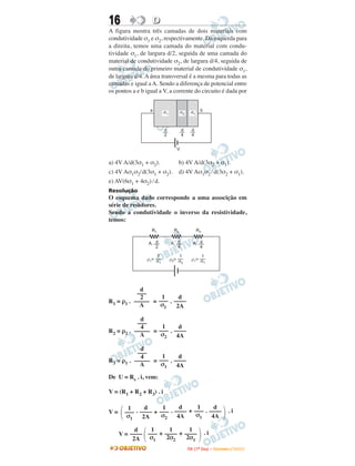16                 D
A figura mostra três camadas de dois materiais com
condutividade σ1 e σ2, respectivamente. Da esquerda para
a direita, temos uma camada do material com condu-
tividade σ1, de largura d/2, seguida de uma camada do
material de condutividade σ2, de largura d/4, seguida de
outra camada do primeiro material de condutividade σ1,
de largura d/4. A área transversal é a mesma para todas as
camadas e igual a A. Sendo a diferença de potencial entre
os pontos a e b igual a V, a corrente do circuito é dada por


                  a      s1          s2     s1 b


                          d
                         __           d
                                     __      d
                                            __
                          2           4      4


                                 V


a) 4V A/d(3σ1 + σ2).              b) 4V A/d(3σ2 + σ1).
c) 4V Aσ1σ2/d(3σ1 + σ2).          d) 4V Aσ1σ2 / d(3σ2 + σ1).
e) AV(6σ1 + 4σ2) / d.
Resolução
O esquema dado corresponde a uma associção em
série de resistores.
Sendo a condutividade o inverso da resistividade,
temos:
                  R1            R2               R3

                 A, d         A, d            A, d
                    2            4               4

                    1             1              1
                r1= s         r2= s          r1= s
                     1             2              1




            d
           –––
            2      1      d
R1 = ρ1 . ––––– = ––– . ––––
            A      σ1    2A

            d
           –––
            4      1      d
R2 = ρ2 . ––––– = ––– . ––––
            A      σ2    4A

            d
           –––
            4      1      d
R3 = ρ1 . ––––– = ––– . ––––
            A      σ1    4A
De U = Rs . i, vem:

V = (R1 + R2 + R3) . i

        1      d     1      d     1      d
V=     ––– . –––– + ––– . –––– + ––– . ––––
                                  σ1
                                                                          .i
        σ1    2A     σ2    4A           4A

           d   1      1      1
     V = –––– ––– + –––– + ––––                        .i
          2A   σ1    2σ2    2σ1
                                          I TA ( 1 º D i a ) – D E Z E M B R O / 2 0 0 9
 
