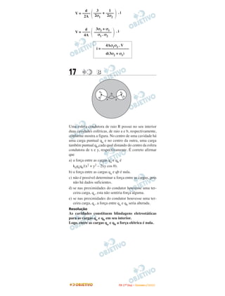d    3      1
    V = –––– –––– + ––––             .i
         2A   2σ1    2σ2


          d      3σ2 + σ1
    V = ––––    –––––––––        .i
         4A       σ 1 . σ2

                        4Aσ1σ2 . V
                  i = ––––––––––––––
                        d(3σ2 + σ1)




17                B


                    qa                qb
                             q
                   a                       b
                         x       y




Uma esfera condutora de raio R possui no seu interior
duas cavidades esféricas, de raio a e b, respectivamente,
conforme mostra a figura. No centro de uma cavidade há
uma carga puntual qa e no centro da outra, uma carga
também puntual qb,cada qual distando do centro da esfera
condutora de x e y, respectivamente. É correto afirmar
que
a) a força entre as cargas qa e qb é
   k0qaqb/(x2 + y2 – 2xy cos θ).
b) a força entre as cargas qa e qb é nula.
c) não é possível determinar a força entre as cargas, pois
   não há dados suficientes.
d) se nas proximidades do condutor houvesse uma ter-
   ceira carga, qc, esta não sentiria força alguma.
e) se nas proximidades do condutor houvesse uma ter-
   ceira carga, qc, a força entre qa e qb seria alterada.
Resolução
As cavidades constituem blindagens eletrostáticas
para as cargas qa e qb em seu interior.
Logo, entre as cargas qa e qb a força elétrica é nula.




                                     I TA ( 1 º D i a ) – D E Z E M B R O / 2 0 0 9
 