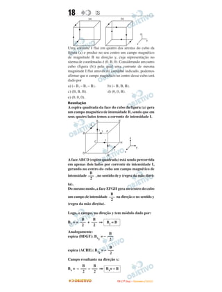 18                 B
             (a)                                  (b)




                                                                          z

                                                                                  y
                                                                      x
Uma corrente I flui em quatro das arestas do cubo da
figura (a) e produz no seu centro um campo magnético
de magnitude B na direção y, cuja representação no
sitema de coordenadas é (0, B, 0). Considerando um outro
cubo (figura (b)) pelo qual uma corrente de mesma
magnitude I flui através do caminho indicado, podemos
afirmar que o campo magnético no centro desse cubo será
dado por
a) (– B, – B, – B).       b) (– B, B, B).
c) (B, B, B).             d) (0, 0, B).
e) (0, 0, 0).
Resolução
A espira quadrada da face do cubo da figura (a) gera
um campo magnético de intensidade B, sendo que em
seus quatro lados temos a corrente de intensidade I.
                   A                          E
              I
                       I I       F
         B
                                                            z
                   C         I
                                                H
                                     I
                                                                     y
                                         I
                                                        x
         D
                                 G
A face ABCD (espira quadrada) está sendo percorrida
em apenas dois lados por corrente de intensidade I,
gerando no centro do cubo um campo magnético de
             B
intensidade ––– , no sentido de y (regra da mão direi-
             2
ta).
Do mesmo modo, a face EFGH gera no centro do cubo
                          B
um campo de intensidade ––– na direção e no sentido y
                           2
(regra da mão direita).

Logo, o campo, na direção y tem módulo dado por:
        B     B
By = + ––– + ––– ⇒               By = B
        2     2
Analogamente:          B
espira (BDGF): Bx = – –––
                 1     2

                       B
espira (ACHE): Bx = – –––
                 2     2
Campo resultante na direção x:
        B     B
Bx = – ––– – ––– ⇒ Bx= – B
        2     2

                                             I TA ( 1 º D i a ) – D E Z E M B R O / 2 0 0 9
 