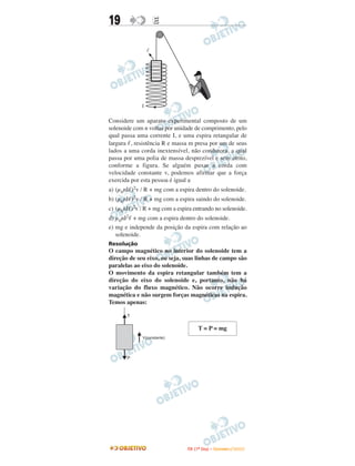 19                   E


                 l




             I

Considere um aparato experimental composto de um
solenoide com n voltas por unidade de comprimento, pelo
qual passa uma corrente I, e uma espira retangular de
largura , resistência R e massa m presa por um de seus
lados a uma corda inextensível, não condutora, a qual
passa por uma polia de massa desprezível e sem atrito,
conforme a figura. Se alguém puxar a corda com
velocidade constante v, podemos afirmar que a força
exercida por esta pessoa é igual a
a) (µ0nI )2v / R + mg com a espira dentro do solenoide.
b) (µ0nI )2v / R + mg com a espira saindo do solenoide.
c) (µ0nI )2v / R + mg com a espira entrando no solenoide.
d) µ0nI2 + mg com a espira dentro do solenoide.
e) mg e independe da posição da espira com relação ao
   solenoide.
Resolução
O campo magnético no interior do solenoide tem a
direção de seu eixo, ou seja, suas linhas de campo são
paralelas ao eixo do solenoide.
O movimento da espira retangular também tem a
direção do eixo do solenoide e, portanto, não há
variação do fluxo magnético. Não ocorre indução
magnética e não surgem forças magnéticas na espira.
Temos apenas:



                                        T = P = mg




                                I TA ( 1 º D i a ) – D E Z E M B R O / 2 0 0 9
 