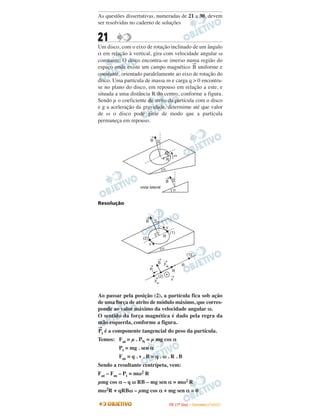 As questões dissertativas, numeradas de 21 a 30, devem
ser resolvidas no caderno de soluções


21
Um disco, com o eixo de rotação inclinado de um ângulo
α em relação à vertical, gira com velocidade angular ω
constante. O disco encontra-se imerso numa região do
                                           →
espaço onde existe um campo magnético B uniforme e
constante, orientado paralelamente ao eixo de rotação do
disco. Uma partícula de massa m e carga q > 0 encontra-
se no plano do disco, em repouso em relação a este, e
situada a uma distância R do centro, conforme a figura.
Sendo µ o coeficiente de atrito da partícula com o disco
e g a aceleração da gravidade, determime até que valor
de ω o disco pode girar de modo que a partícula
permaneça em repouso.

                            ®
                            B a


                                                   w
                                           R

                                       a
                                          ® a
                                          B
                     vista lateral
                                                  a


Resolução

                        ®
                        B        a
                                           v
                                               (1)
                                         R
                      (2)
                            v
                                      a
                                                              (1)
                                     ® ®
                                     B F
                            ®           at                R
                            Pt                   R
                                 ® (2)          ®
                                                v
                                 Fm


Ao passar pela posição (2), a partícula fica sob ação
de uma força de atrito de módulo máximo, que corres-
ponde ao valor máximo da velocidade angular ω.
O sentido da força magnética é dado pela regra da
mão esquerda, conforme a figura.
→
Pt   é a componente tangencial do peso da partícula.
Temos: Fat = µ . PN = µ mg cos α
           Pt = mg . sen α
           Fm = q . v . B = q . ω . R . B
Sendo a resultante centrípeta, vem:
Fat – Fm – Pt = mω2 R
µmg cos α – q ω RB – mg sen α = mω2 R
mω2R + qRBω – µmg cos α + mg sen α = 0

                                               I TA ( 1 º D i a ) – D E Z E M B R O / 2 0 0 9
 