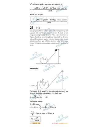 ω2 . mR + ω . qRB – mg(µ cos α – sen α) = 0

     – qRB ±   q2R2B2 + 4m2Rg(µ cos α – sen α)
ω = ––––––––––––––––––––––––––––––––––––––––
                      2mR

Sendo ω > 0, vem:


     – qRB +   q2R2B2 + 4m2Rg(µ cos α – sen α)
 ω = –––––––––––––––––––––––––––––––––––––––
                     2mR


22
Um pequeno bloco desliza sobre uma rampa e logo em
seguida por um “loop” circular de raio R, onde há um
rasgo de comprimento de arco 2Rϕ, como ilustrado na
figura. Sendo g a aceleração da gravidade e descon-
siderando qualquer atrito, obtenha a expressão para a
altura inicial em que o bloco deve ser solto de forma a
vencer o rasgo e continuar em contato com o restante da
pista.




Resolução




No trajeto de B para C, o bloco deverá descrever um
arco de parábola cujo alcance D é dado por:
       2
     VB
D = –––– sen 2ϕ       (1)
      g
Da figura, temos:
D = 2R sen ϕ          (2)
               2
             VB
(1) = (2) ⇒ –––– sen 2 ϕ = 2R sen ϕ
              g
    2
  VB
 –––– . 2 sen ϕ cos ϕ = 2R sen ϕ
   g
       gR
 V2 = –––––
  B   cos ϕ
                               I TA ( 1 º D i a ) – D E Z E M B R O / 2 0 0 9
 