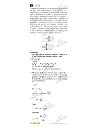 25
Uma parte de um cilindro está preenchida com um mol de
um gás ideal monoatômico a uma pressão P0 e
temperatura T0. Um êmbolo de massa desprezível separa
o gás da outra seção do cilindro, na qual há vácuo e uma
mola em seu comprimento natural presa ao êmbolo e à
parede oposta do cilindro, como mostra a figura (a). O
sistema está termicamente isolado e o êmbolo, inicial-
mente fixo, é então solto, deslocando-se vagarosamente
até passar pela posição de equilíbrio, em que a sua
aceleração é nula e o volume ocupado pelo gás é o dobro
do original, conforme mostra a figura (b). Desprezando
os atritos, determine a temperatura do gás na posição de
equilíbrio em função da sua temperatura inicial.




Resolução
1) Se o gás é ideal, podemos aplicar a Equação de
   Clapeyron para as situações inicial e final:
    pV = n R T
    Assim:
    p0V0 = 1 . R T0 ⇒ p0V0 = R T0 (I)
    pV = 1 R T ⇒ p 2V0 = R T (II)
    Observe que V = 2V0 (o volume dobra).

2) Do texto, podemos concluir que a operação é
   adiabática (sem trocas de calor) e a energia
   perdida pelo gás monoatômico na realização de
   trabalho foi armazenada na mola como energia
   potencial elástica.

    Assim:

    U0 – U = Ep
                  e
     3         3       kx2
    ––– RT0 – –––RT = –––––
     2         2        2

              kx2
    T0 – T = –––––
              3R

    Mas:
                     V0
    V0 = A . x ⇒ x = –––
                      A
    Portanto:
                    V0
              kx . ––––
                    A
    T0 – T = ––––––––––
                 3R
                               I TA ( 1 º D i a ) – D E Z E M B R O / 2 0 0 9
 