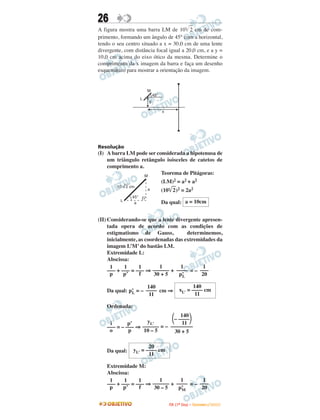 26
A figura mostra uma barra LM de 10 2 cm de com-
primento, formando um ângulo de 45° com a horizontal,
tendo o seu centro situado a x = 30,0 cm de uma lente
divergente, com distância focal igual a 20,0 cm, e a y =
10,0 cm acima do eixo ótico da mesma. Determine o
comprimento da x imagem da barra e faça um desenho
esquemático para mostrar a orientação da imagem.


                           M
                               45°
                       L
                           y

                                     x




Resolução
(I) A barra LM pode ser considerada a hipotenusa de
    um triângulo retângulo isósceles de catetos de
    comprimento a.
                   M
                          Teorema de Pitágoras:
                                     (LM)2 = a2 + a2
        10    2 cm
                           a         (10 2)2 = 2a2
                 45°
          L                          Da qual: a = 10cm
                  a



(II) Considerando-se que a lente divergente apresen-
     tada opera de acordo com as condições de
     estigmatismo de Gauss,            determinemos,
     inicialmente, as coordenadas das extremidades da
     imagem L’M’ do bastão LM.
     Extremidade L:
     Abscissa:
      1      1     1        1       1         1
     ––– + ––– = ––– ⇒ –––––– + –––– = – –––
      p     p’     f      30 + 5   p’L       20

                     140                                 140
    Da qual: p’ = – –––– cm ⇒
              L
                                                  xL’ = –––– cm
                      11                                  11

    Ordenada:
                                 140
                    yL’       – ––––
     i       p’                   11
    ––– = – ––– ⇒ –––––– = – ––––––––
     o       p     10 – 5     30 + 5

                        20
    Da qual:     yL’ = –––– cm
                        11

    Extremidade M:
    Abscissa:
     1     1     1       1       1        1
    ––– + ––– = ––– ⇒ –––––– + –––– = – –––
     p     p’    f     30 – 5   p’
                                 M       20

                                         I TA ( 1 º D i a ) – D E Z E M B R O / 2 0 0 9
 