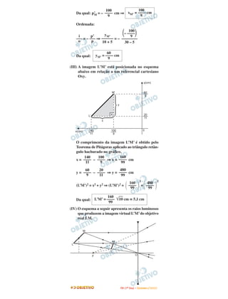 100            100
     Da qual: p’ = – –––– cm ⇒ xM’ = –––– cm
               M       9              9

     Ordenada:
                                  100
                     yM’       – ––––
      i       p’                   9
     ––– = – ––– ⇒ –––––– = – ––––––––
      o       p    10 + 5       30 – 5

                           60
     Da qual:       yM’ = –––– cm
                           9

(III) A imagem L’M’ está posicionada no esquema
      abaixo em relação a um referencial cartesiano
      Oxy.




     O comprimento da imagem L’M’ é obtido pelo
     Teorema de Pitágoras aplicado ao triângulo retân-
     gulo hachurado no gráfico.
          140    100           160
     x = –––– – –––– ⇒ x = –––– cm
           11     9             99
          60     20         480
     y = –––– – –––– ⇒ y = –––– cm
           9     11          99
                                                            2                        2
                                               160                 480
     (L’M’)2 = x2 + y2 ⇒ (L’M’)2 =            ––––              + ––––
                                                99                  99

                     160
     Da qual: L’M’ = ––––         10 cm ≅ 5,1 cm
                      99
(IV) O esquema a seguir apresenta os raios luminosos
     que produzem a imagem virtual L’M’ do objetivo
     real LM.


         M


                             M’
 L

                            L’
                F                                     O




                                    I TA ( 1 º D i a ) – D E Z E M B R O / 2 0 0 9
 