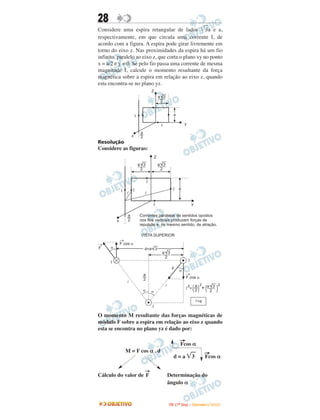 28
Considere uma espira retangular de lados 3a e a,
respectivamente, em que circula uma corrente I, de
acordo com a figura. A espira pode girar livremente em
torno do eixo z. Nas proximidades da espira há um fio
infinito, paralelo ao eixo z, que corta o plano xy no ponto
x = a/2 e y = 0. Se pelo fio passa uma corrente de mesma
magnitude I, calcule o momento resultante da força
magnética sobre a espira em relação ao eixo z, quando
esta encontra-se no plano yz.
                               Z
                                   a 3
                                    2


                   I                         a

                                    I                 y

                       a
               x       2
Resolução
Considere as figuras:




O momento M resultante das forças magnéticas de
módulo F sobre a espira em relação ao eixo z quando
esta se encontra no plano yz é dado por:

                                                  →
                                                  Fcos α
             M = F cos α . d                                            →
                                             d=a             3          Fcos α

                           →
Cálculo do valor de F                    Determinação do
                                         ângulo α


                                         I TA ( 1 º D i a ) – D E Z E M B R O / 2 0 0 9
 