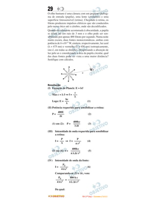 29
O olho humano é uma câmara com um pequeno diafrag-
ma de entrada (pupila), uma lente (cristalino) e uma
superfície fotossensível (retina). Chegando à retina, os
fótons produzem impulsos elétricos que são conduzidos
pelo nervo ótico até o cérebro, onde são decodificados.
Quando devidamente acostumada à obscuridade, a pupila
se dilata até um raio de 3 mm e o olho pode ser sen-
sibilizado por apenas 400 fótons por segundo. Numa noite
muito escura, duas fontes monocromáticas, ambas com
potência de 6 ×10–5 W, emitem, respectivamente, luz azul
(λ = 475 nm) e vermelha (λ = 650 nm) isotropicamente,
isto é, em todas as direções. Desprezando a absorção de
luz pelo ar e considerando a área da pupila circular, qual
das duas fontes pode ser vista a uma maior distância?
Justifique com cálculos.



                                  d




Resolução
(I) Equação de Planck: E = h f
                       c
    Mas c = λ f ⇒ f = –––
                       λ
                hc
    Logo: E = –––                          (1)
                λ
(II) Potência requerida para sensibilizar a retina:
        400E
    P = –––––                               (2)
          ∆t

                         400h c
    (1) em (2):   P=     –––––              (3)
                          λ ∆t

(III) Intensidade de onda requerida para sensibilizar
      a retina:
            P          P
       I = ––– ⇒ I = –––––                 (4)
            A         π r2

                        400h c
    (3) em (4): I =    –––––––              (5)
                       π λ∆t r2

(IV) Intensidade de onda da fonte:
             PF
       I = ––––––                          (6)
            4π x2
       Comparando-se (5) e (6), vem:
         PF       400 h c
       –––––– = –––––––––
        4π x2    π λ ∆t r2

       Da qual:

                                  I TA ( 1 º D i a ) – D E Z E M B R O / 2 0 0 9
 