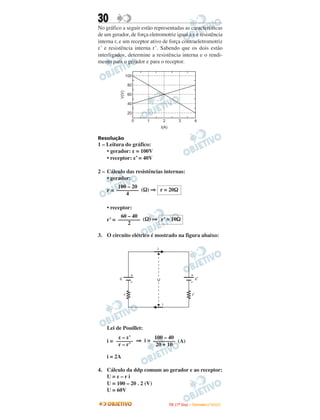 30
No gráfico a seguir estão representadas as características
de um gerador, de força eletromotriz igual a ε e resistência
interna r, e um receptor ativo de força contraeletromotriz
ε’ e resistência interna r’. Sabendo que os dois estão
interligados, determine a resistência interna e o rendi-
mento para o gerador e para o receptor.

                 100

                  80




          V(V)
                  60

                  40

                  20
                   0   1            2           3              4
                                I(A)

Resolução
1 – Leitura do gráfico:
    • gerador: ε = 100V
    • receptor: ε’ = 40V

2 – Cálculo das resistências internas:
    • gerador:
         100 – 20
    r = –––––––– (Ω) ⇒ r = 20Ω
            4

    • receptor:
          60 – 40
    r’ = –––––––– (Ω) ⇒ r’ = 10Ω
             2

3. O circuito elétrico é mostrado na figura abaixo:

                            i




                   +                                       +
          e                 U                                    e’
                   -                                       -

              r                                             r’

                                i




    Lei de Pouillet:
         ε – ε’       100 – 40
    i = –––––– ⇒ i = –––––––– (A)
         r – r’       20 + 10

    i = 2A

4. Cálculo da ddp comum ao gerador e ao receptor:
   U=ε–ri
   U = 100 – 20 . 2 (V)
   U = 60V

                                        I TA ( 1 º D i a ) – D E Z E M B R O / 2 0 0 9
 