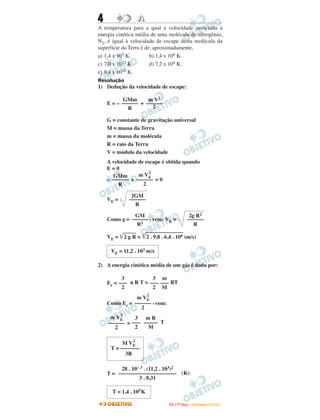 4                    A
A temperatura para a qual a velocidade associada à
energia cinética média de uma molécula de nitrogênio,
N2, é igual à velocidade de escape desta molécula da
superfície da Terra é de, aproximadamente,
a) 1,4 x 105 K.         b) 1,4 x 108 K.
c) 7,0 x 1027 K.        d) 7,2 x 104 K.
e) 8,4 x 1028 K.
Resolução
1) Dedução da velocidade de escape:

          GMm       m V2
    E = – –––––– + ––––––
            R         2

    G = constante de gravitação universal
    M = massa da Terra
    m = massa da molécula
    R = raio da Terra
    V = módulo da velocidade
    A velocidade de escape é obtida quando
    E=0
                      2
      GMm        m VE
    – –––––– + –––––– = 0
         R         2

                 2GM
    VE =        ––––––
                  R

              GM                                     2g R2
    Como g = –––––– , vem: VE =                     ––––––
               R2                                      R

    VE =       2gR=      2 . 9,8 . 6,4 . 106 (m/s)

     VE = 11,2 . 103 m/s

2) A energia cinética média de um gás é dada por:

          3           3 m
    Ec = ––– n R T = ––– ––– RT
          2           2 M
                         2
               m VE
    Como Ec = –––––– , vem:
                 2
           2
     m VE     3 mR
    –––––– = ––– ––––– T
       2      2    M

                 2
          M VE
     T = –––––––
           3R

         28 . 10– 3 . (11,2 . 103)2
    T = ––––––––––––––––––––– (K)
                 3 . 8,31

      T = 1,4 . 105 K

                                    I TA ( 1 º D i a ) – D E Z E M B R O / 2 0 0 9
 