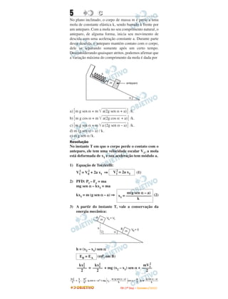 5                         C
No plano inclinado, o corpo de massa m é preso a uma
mola de constante elástica k, sendo barrado à frente por
um anteparo. Com a mola no seu comprimento natural, o
anteparo, de alguma forma, inicia seu movimento de
descida com uma aceleração constante a. Durante parte
dessa descida, o anteparo mantém contato com o corpo,
dele se separando somente após um certo tempo.
Desconsiderando quaisquer atritos, podemos afirmar que
a variação máxima do comprimento da mola é dada por



                             k


                                     m                anteparo




                                                         a



a) m g sen α + m              a(2g sen α + a) /k.
b) m g cos α + m                 a(2g cos α + a) /k.
c) m g sen α + m a (2g sen α – a) /k.
d) m (g sen α – a) / k.
e) m g sen α / k.
Resolução
No instante T em que o corpo perde o contato com o
anteparo, ele tem uma velocidade escalar V1, a mola
está deformada de x1 e sua aceleração tem módulo a.

1) Equação de Torricelli:
                                          2
     V1 = V0 + 2a x1 ⇒
      2    2                             V1 = 2a x1                (1)

2) PFD: Pt – Fe = ma
   mg sen α – kx1 = ma
                                  m(g sen α – a)
     kx1 = m (g sen α – a) ⇒ x = ––––––––––––– (2)
                              1
                                        k

3) A partir do instante T, vale a conservação da
   energia mecânica:
                        A          VA = V1
                             m


                         h                     B             VB = 0
                                         a          m




     h = (x2 – x1) sen α
        EB = EA          (ref. em B)
                                               2
       kx2     kx2                         mV1
      ––––– = ––––– + mg (x2 – x1) sen α + –––––
          2       1
        2       2                            2

 kx2   k m2                              m (g sen α – a)      m       (g sen α – a)
–––– = –– . ––– (g sen α – a)2 + mg x2 – –––––––––––– sen α + –– 2a m –––––––––––
    2
  2     2    k2                                 k              2            k

                                               I TA ( 1 º D i a ) – D E Z E M B R O / 2 0 0 9
 