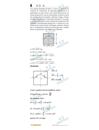6                       E
Um quadro quadrado de lado e massa m, feito de um
material de coeficiente de dilatação superficial β, é
pendurado no pino O por uma corda inextensível, de
massa desprezível, com as extremidades fixadas no meio
das arestas laterais do quadro, conforme a figura. A força
de tração máxima que a corda pode suportar é F. A seguir,
o quadro é submetido a uma variação de temperatura ∆T,
dilatando. Considerando desprezível a variação no com-
primento da corda devida à dilatação, podemos afirmar
que o comprimento mínimo da corda para que o quadro
possa ser pendurado com segurança é dado por


                                  O

                                                    l




                            l/2       l/2

a) 2 F β∆T / mg.
b) 2 F (1 + β∆T) / mg.

c) 2 F (1 + β∆T) /           (4F2 – m2g2).

d) 2 F   (l + β∆T) / (2F – mg) .

e) 2 F       (1 + β∆T) / (4F2 – m2g2).
Resolução

                                        –––
                                       AO = d
                    O                   –––
         F               F             AC = ––– + ∆
                                             2
    A    q               q
                   C                    –––
                                       OC = d sen θ




Como o quadro está em equilíbrio, temos:
                        mg
2 Fsen θ = mg → sen θ = –––
                        2F
Do triângulo AOC:
                    2
d2 = ––– + ∆            + (d sen θ)2
      2

                                  2
d2 – d2 sen2 θ = ––– + ∆
                  2
                        2
d2 (1 – sen2θ) = ––– +            ∆ +∆        2
                  4
porém, ∆      2≅   0, logo:



                                        I TA ( 1 º D i a ) – D E Z E M B R O / 2 0 0 9
 