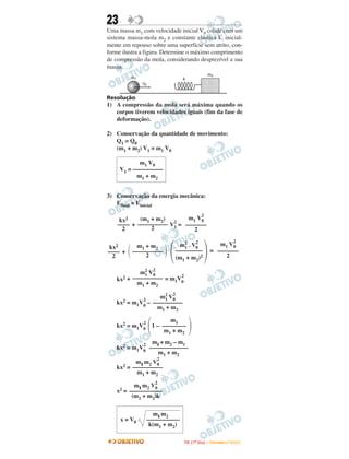 23
Uma massa m1 com velocidade inicial V0 colide com um
sistema massa-mola m2 e constante elástica k, inicial-
mente em repouso sobre uma superfície sem atrito, con-
forme ilustra a figura. Determine o máximo comprimento
de compressão da mola, considerando desprezível a sua
massa.
Resolução
1) A compressão da mola será máxima quando os
corpos tiverem velocidades iguais (fim da fase de
deformação).
2) Conservação da quantidade de movimento:
Q1 = Q0
(m1 + m2) V1 = m1 V0
3) Conservação da energia mecânica:
Efinal = Einicial
+ V
2
1 =
+ =
kx2 + = m1V0
2
kx2 = m1V0
2
–
kx2 = m1V0
2
1 –
kx2 = m1V0
2
kx2 =
x2 =
m11 m2
x = V0 –––––––––––
k(m1 + m2)
m11 m2 V0
2
–––––––––––
(m1 + m2)k
m1 V0
V1 = ––––––––––
m1 + m2
m11 m2 V0
2
––––––––––
m1 + m2
m11 + m2 – m1
–––––––––––––
m1 + m2
΂
m1
––––––––
m1 + m2
΃
m1
2
V0
2
––––––––––
m1 + m2
m1
2
V0
2
––––––––––
m1 + m2
m1 V0
2
–––––––
2΃
m1
2
. V0
2
–––––––––
(m1 + m2)2΂΃
m1 + m2
––––––––––
2΂kx2
––––
2
m1 V0
2
–––––––
2
(m1 + m2)
––––––––––
2
kx2
––––
2
IITTAA ((11ºº DDiiaa)) –– DDEEZZEEMMBBRROO //22000099
 