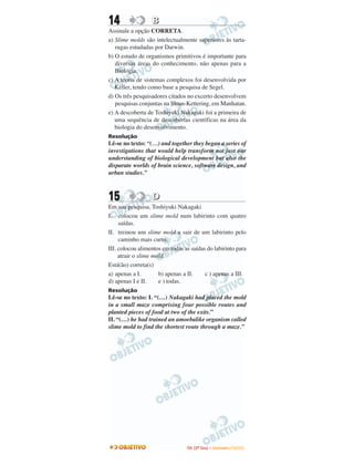 14 BB
Assinale a opção CORRETA.
a) Slime molds são intelectualmente superiores às tarta-
rugas estudadas por Darwin.
b) O estudo de organismos primitivos é importante para
diversas áreas do conhecimento, não apenas para a
Biologia.
c) A teoria de sistemas complexos foi desenvolvida por
Keller, tendo como base a pesquisa de Segel.
d) Os três pesquisadores citados no excerto desenvolvem
pesquisas conjuntas na Sloan-Kettering, em Manhatan.
e) A descoberta de Toshiyuki Nakagaki foi a primeira de
uma sequência de descobertas científicas na área da
biologia do desenvolvimento.
Resolução
Lê-se no texto: “(…) and together they began a series of
investigations that would help transform not just our
understanding of biological development but also the
disparate worlds of brain science, software design, and
urban studies.”
15 DD
Em sua pesquisa, Toshiyuki Nakagaki
I. colocou um slime mold num labirinto com quatro
saídas.
II. treinou um slime mold a sair de um labirinto pelo
caminho mais curto.
III. colocou alimentos em todas as saídas do labirinto para
atrair o slime mold.
Está(ão) correta(s)
a) apenas a I. b) apenas a II. c ) apenas a III.
d) apenas I e II. e ) todas.
Resolução
Lê-se no texto: I. “(…) Nakagaki had placed the mold
in a small maze comprising four possible routes and
planted pieces of food at two of the exits.”
II. “(…) he had trained an amoebalike organism called
slime mold to find the shortest route through a maze.”
IITTAA ((22ºº DDiiaa)) –– DDEEZZEEMMBBRROO //22000099
 