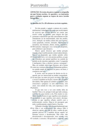 PPOORRTTUUGGUUÊÊSS
ATENÇÃO: Os textos da prova seguem a ortografia
em que foram escritos. As questões e as instruções
para a redação seguem as regras do novo Acordo
Ortográfico.
As questões de 21 a 28 referem-se ao texto seguinte.
1
5
10
15
20
25
30
35
40
45
Foi tão grande e variado o número de e-mails,
telefonemas e abordagens pessoais que recebi depois
de escrever que família deveria ser careta, que
resolvi voltar ao assunto, para alegria dos que
gostaram e náusea dos que não concordaram ou não
entenderam (ai da unanimidade, mãe dos medío-
cres). Atenção: na minha coluna não usei "careta"
como quadrado, estreito, alienado, fiscalizador e
moralista, mas humano, aberto, atento, cuidadoso.
Obviamente empreguei esse termo de propósito,
para enfatizar o que desejava.
Houve quem dissesse que minha posição
naquele artigo é politicamente conservadora demais.
Pensei em responder que minha opinião sobre
família nada tem a ver com postura política, eu que
me considero um animal apolítico no sentido de
partido ou de conceitos superados, como "a esquerda
é inteligente e boa, a direita é grossa e arrogante".
Mas, na verdade, tudo o que fazemos, até a forma
como nos vestimos e moramos, é altamente político,
no sentido amplo de interesse no justo e no bom, e
coerência com isso.
E assim, sem me pensar de direita ou de es-
querda, por ser interessada na minha comunidade,
no meu país, no outro em geral, em tudo o que faço
e escrevo (também na ficção), mostro que sou pelos
desvalidos. Não apenas no sentido econômico, mas
emocional e psíquico: os sem auto-estima, sem
amor, sem sentido de vida, sem esperança e sem
projetos.
O que tem isso a ver com minha idéia de
família? Tem a ver, porque é nela que tudo começa,
embora não seja restrito a ela. Pois muito se con-
funde família frouxa (o que significa sem atenção),
descuidada (o que significa sem amor), desorga-
nizada (o que significa aflição estéril) com o
politicamente correto. Diga-se de passagem que
acho o politicamente correto burro e fascista.
Voltando à família: acredito profundamente que
ter filho é ser responsável, que educar filho é
observar, apoiar, dar colo de mãe e ombro de pai,
quando preciso. E é também deixar aquele ser
humano crescer e desabrochar. Não solto, não
desorientado e desamparado, mas amado com
verdade e sensatez. Respeitado e cuidado, num
IITTAA ((22ºº DDiiaa)) –– DDEEZZEEMMBBRROO //22000099
 