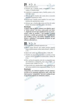 21 AA
A ideia central do texto é
a) mostrar que a família careta, orientadora e obser-
vadora, é a família ideal.
b) estabelecer comparação entre a família careta e a fa-
mília não careta.
c) destacar que na família não careta não se encontra
educação responsável e séria.
d) mostrar que a família careta mantém viva suas carac-
terísticas de autoritarismo e amor.
e) destacar que a família não careta está fora de moda,
porque não prepara os filhos para a vida futura.
Resolução
A autora, logo no início, esclarece seu objetivo, que é
a “ideia central” do texto, como pede este teste:
“... depois de escrever que a família deveria ser careta...
resolvi voltar ao assunto...” Em seguida, a autora
esclarece o sentido que pretende dar à qualificação
que escolheu, careta, e tal sentido (“humano, aberto,
atento e cuidadoso”) corresponde em parte ao que
afirma a alternativa a.
22 DD
Pode-se perceber conotação pejorativa em
a) Houve quem dissesse que minha posição naquele
artigo é politicamente conservadora demais. (linhas 12
e 13)
b) Quem não souber que não tenha filhos. (linha 49)
c) Também me perguntaram se nunca se justifica revirar
gavetas e mexer em bolsos de adolescentes. (linhas 50
e 51)
d) Pois, na hora da angústia, não são os amiguinhos que
vão orientá-los e ampará-los, mas o pai e a mãe – se
tiverem cacife. (linhas 70 a 72)
e) O que inclui risco, perplexidade, medo, consciência de
não sermos infalíveis nem onipotentes. (linhas 72 a 74)
Resolução
Amiguinhos, no contexto negativo em que aparece,
reveste-se de conotação pejorativa, pois, como fica
claro no texto, “amiguinhos” não são os amigos de que
os jovens necessitam nos momentos críticos.
IITTAA ((22ºº DDiiaa)) –– DDEEZZEEMMBBRROO //22000099
 