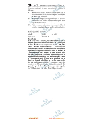 26 TTEESSTTEE DDEEFFEEIITTUUOOSSOO:: BB,, DD OOUU EE
O último parágrafo do texto transmite a(s) seguinte(s)
ideia(s):
I. A vida atual é focada em praticidades, dentre elas o
uso de manuais e livros de receitas para a resolução
de problemas familiares.
II. Atualmente, há pais que seguem livros de receitas
sobre como criar filhos e se esquecem de que o mais
importante é a atenção.
III. A demonstração de interesse dos pais pelos filhos é
a melhor maneira de formar adultos autoconfiantes.
Está(ão) correta( s) apenas
a) a I. b) a II. c) a III.
d) as I e II. e) as II e III.
Resolução
Este teste, como o anterior, não está formulado com o
rigor exigível numa prova como a do ITA.Aafirmação
I deixa dúvida sobre sua primeira parte — “A vida
atual é focada em praticidades” —, que pode ser
considerada excessiva em relação ao texto, que apenas
apresenta exemplos da tendência atual de recorrer a
“guias práticos” para resolver os mais variados pro-
blemas. A afirmação II coincide perfeitamente com o
conteúdo do último parágrafo. A afirmação III, como
a I, também parece ir além do texto, ao afimar que o
interesse dos pais pelos filhos “é a melhor maneira de
formar adultos autoconfiantes”. Portanto, trata-se de
um teste problemático, para o qual, dependendo do
grau de rigor da Banca Examinadora, a resposta pode
ser b (rigor maior) ou então d ou e (rigor menor).
IITTAA ((22ºº DDiiaa)) –– DDEEZZEEMMBBRROO //22000099
 
