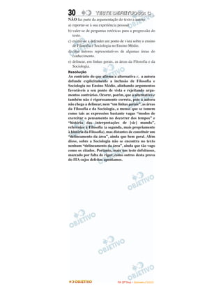 30 TTEESSTTEE DDEEFFEEIITTUUOOSSOO:: CC
NÃO faz parte da argumentação do texto a autora
a) reportar-se à sua experiência pessoal.
b) valer-se de perguntas retóricas para a progressão do
texto.
c) eximir-se a defender um ponto de vista sobre o ensino
de Filosofia e Sociologia no Ensino Médio.
d) citar autores representativos de algumas áreas do
conhecimento.
e) delinear, em linhas gerais, as áreas da Filosofia e da
Sociologia.
Resolução
Ao contrário do que afirma a alternativa c, a autora
defende explicitamente a inclusão de Filosofia e
Sociologia no Ensino Médio, alinhando argumentos
favoráveis a seu ponto de vista e rejeitando argu-
mentos contrários. Ocorre, porém, que a alternativa e
também não é rigorosamente correta, pois a autora
não chega a delinear, nem “em linhas gerais”, as áreas
da Filosofia e da Sociologia, a menos que se tomem
como tais as expressões bastante vagas “modos de
exercitar o pensamento no decorrer dos tempos” e
“história das interpretações de [sic] mundo”,
referentes à Filosofia (a segunda, mais propriamente
à história da Filosofia), mas distantes de constituir um
“delineamento da área”, ainda que bem geral. Além
disso, sobre a Sociologia não se encontra no texto
nenhum “delineamento da área”, ainda que tão vago
como os citados. Portanto, mais um teste defeituoso,
marcado por falta de rigor, como outros desta prova
do ITA cujos defeitos apontamos.
IITTAA ((22ºº DDiiaa)) –– DDEEZZEEMMBBRROO //22000099
 