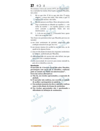 37 EE
No romance A hora da estrela (1977), de Clarice Lispec-
tor, o narrador faz muitas observações acerca de Macabéa,
tais como:
I. Há os que têm. E há os que não têm. É muito
simples: a moça não tinha. Não tinha o quê? É
apenas isso mesmo: não tinha.
II. Ela não pensava em Deus. Deus não pensava nela.
III. Vejo a nordestina se olhando no espelho e — um
ruflar de tambor — no espelho aparece o meu
rosto cansado e barbudo. Tanto nós nos
intertrocamos.
IV. [...] ela era um acaso. [...] Pensando bem: quem
não é um acaso na vida?
Tais frases nos permitem dizer que Macabéa provoca no
narrador
a) um forte sentimento de piedade, provocado pela
condição miserável em que ela vive.
b) um desejo imenso de acolhê-la em sua casa, ou de
ajudá-la de alguma forma.
c) uma revolta diante do drama dos migrantes nordestinos
no Sudeste, simbolizado por Macabéa.
d) sentimentos que ele mesmo não sabe definir, mas que
têm a ver com a condição humana.
e) uma necessidade de escrever para tentar entendê-la,
pois ele se identifica com ela.
Resolução
O narrador de A hora da estrela fala sobre Macabéa,
personagem com quem ele se identifica, conforme
pode ser notado em “Tanto nos intertrocamos”.
Erros das outras alternativas:
a) Não há, nos trechos apresentados, a expressão de
piedade.
b) O narrador não confessa, nos excertos, a vontade
de acolher a protagonista ou ajudá-la.
c) Em nenhum momento da obra o narrador confessa
uma revolta diante do drama do nordestino.
d) Nos trechos apresentados não é questionada a
dificuldade de definição de sentimentos.
IITTAA ((22ºº DDiiaa)) –– DDEEZZEEMMBBRROO //22000099
 