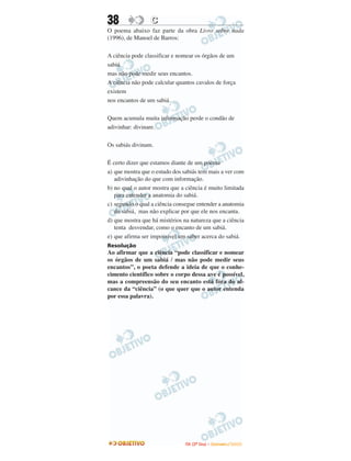 38 CC
O poema abaixo faz parte da obra Livro sobre nada
(1996), de Manoel de Barros:
A ciência pode classificar e nomear os órgãos de um
sabiá
mas não pode medir seus encantos.
A ciência não pode calcular quantos cavalos de força
existem
nos encantos de um sabiá.
Quem acumula muita informação perde o condão de
adivinhar: divinare.
Os sabiás divinam.
É certo dizer que estamos diante de um poema
a) que mostra que o estudo dos sabiás tem mais a ver com
adivinhação do que com informação.
b) no qual o autor mostra que a ciência é muito limitada
para entender a anatomia do sabiá.
c) segundo o qual a ciência consegue entender a anatomia
do sabiá, mas não explicar por que ele nos encanta.
d) que mostra que há mistérios na natureza que a ciência
tenta desvendar, como o encanto de um sabiá.
e) que afirma ser impossível um saber acerca do sabiá.
Resolução
Ao afirmar que a ciência “pode classificar e nomear
os órgãos de um sabiá / mas não pode medir seus
encantos”, o poeta defende a ideia de que o conhe-
cimento científico sobre o corpo dessa ave é possível,
mas a compreensão do seu encanto está fora do al-
cance da “ciência” (o que quer que o autor entenda
por essa palavra).
IITTAA ((22ºº DDiiaa)) –– DDEEZZEEMMBBRROO //22000099
 