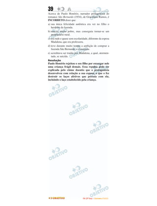 39 AA
Acerca de Paulo Honório, narrador protagonista do
romance São Bernardo (1934), de Graciliano Ramos, é
INCORRETO dizer que:
a) sua única felicidade autêntica era ver no filho o
herdeiro da fazenda.
b) nasceu muito pobre, mas conseguiu tornar-se um
proprietário rural.
c) era rude e quase sem escolaridade, diferente da esposa
Madalena, que era professora.
d) teve durante muito tempo a ambição de comprar a
fazenda São Bernardo, e conseguiu.
e) acreditava ser traído por Madalena, a qual, atormen-
tada, se suicida.
Resolução
Paulo Honório rejeitou o seu filho por enxergar nele
uma criança frágil demais. Essa repulsa pode ser
explicada pelo ciúme doentio que o protagonista
desenvolveu com relação a sua esposa, o que o fez
destruir os laços afetivos que possuía com ela,
incluindo o laço estabelecido pela criança.
IITTAA ((22ºº DDiiaa)) –– DDEEZZEEMMBBRROO //22000099
 