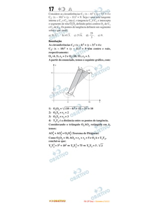 17 AA
Considere as circunferências C1: (x – 4)2 + (y – 3)2 = 4 e
C2: (x – 10)2 + (y – 11)2 = 9. Seja r uma reta tangente
interna a C1 e C2, isto é, r tangencia C1 e C2 e intercepta
o segmento de reta
–––––
O1O2 definido pelos centros O1 de C1
e C2 de C2. Os pontos de tangência definem um segmento
sobre r que mede
a) 5͙ෆ3. b) 4͙ෆ5. c) 3͙ෆ6. d) . e) 9.
Resolução
As circunferências C1: (x – 4)2 + (y – 3)2 = 4 e
C2: (x – 10)2 + (y – 11)2 = 9 têm centro e raio,
respectivamente:
O1 (4, 3), r1 = 2 e O2 (10, 11), r2 = 3.
A partir do enunciado, temos o seguinte gráfico, com:
1) O1O2 = (10 – 4)2 + (11 – 3)2 = 10
2) O1T1 = r1 = 2
3) O2T2 = r2 = 3
4) T1T2 é a distância entre os pontos de tangência.
Considerando o triângulo O1AO2 retângulo em A,
temos:
AO2
1
+ AO2
2
= O1O2
2
(Teorema de Pitágoras)
Como O1O2 = 10, AO2 = r1 + r2 = 5 e O1A = T1T2,
conclui-se que:
T1
T2
2
+ 52 = 102 ⇔ T1T2
2
= 75 ⇔ T1T2 = 5 . ͙ෆ3
25
–––
3
IITTAA ((33ºº DDiiaa)) –– DDEEZZEEMMBBRROO //22000099
 