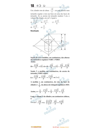 18 DD
Um cilindro reto de altura cm está inscrito num
tetraedro regular e tem sua base em uma das faces do
tetraedro. Se as arestas do tetraedro medem 3 cm, o
volume do cilindro, em cm3, é igual a
a) . b) . c) .
d) . e) .
Resolução
Sejam H e h as medidas, em centímetros, das alturas
dos tetraedros regulares VABC e VDEF.
Assim:
H = = ͙ෆ6 e h = H – = ͙ෆ6 – =
Sendo ᐉ a medida, em centímetros, da aresta do
tetraedro VDEF, temos:
h = ⇒ = ⇔ ᐉ = 2
A medida r, em centímetros, do raio da base do
cilindro é da altura do triângulo equilátero DEF.
Assim, r = . = . =
Logo, o volume V do cilindro, em centímetros cúbicos,
é:
V = π r2 . = π . . =
π
––
3
π ͙ෆෆ6
–––––
9
π ͙ෆෆ6
–––––
6
π ͙ෆෆ3
–––––
6
π ͙ෆෆ3
–––––
4
͙ෆෆ6
––––
3
A
B
C
D
3
F
r
E
h
H
3
___6
3
V
π ͙ෆ6
–––––
9
͙ෆ6
––––
3
͙ෆ3
2
΂––––΃3
͙ෆ6
––––
3
͙ෆ3
––––
3
2 ͙ෆ3
–––––
2
1
–––
3
ᐉ ͙ෆ3
–––––
2
1
–––
3
1
–––
3
ᐉ ͙ෆ6
–––––
3
2 ͙ෆ6
–––––
3
ᐉ ͙ෆ6
–––––
3
2 ͙ෆ6
–––––
3
͙ෆ6
––––
3
͙ෆ6
––––
3
3 ͙ෆ6
–––––
3
IITTAA ((33ºº DDiiaa)) –– DDEEZZEEMMBBRROO //22000099
 