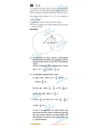 30
As superfícies de duas esferas se interceptam ortogonal-
mente (isto é, em cada ponto da intersecção os respectivos
planos tangentes são perpendiculares). Sabendo que os
raios destas esferas medem 2 cm e cm, respectiva-
mente, calcule
a) a distância entre os centros das duas esferas.
b) a área da superfície do sólido obtido pela intersecção
das duas esferas.
Resolução
a) As superfícies de duas esferas se interceptam
ortogonalmente quando, para qualquer ponto A
da intersecção, temos os raios
—
AB e
—
AC perpendi-
culares.
Assim, no triângulo ABC, retângulo em A, temos:
(BC)2 = 22 +
2
⇒ BC = cm
b) No triângulo retângulo ABC, temos:
I) (AB)2 = (BC) . (BM) ⇒ 22 = . BM ⇒
⇒ BM = cm
II) CM = BC – BM = – ⇒ CM = cm
Assim, DM = BD – BM = 2 – ⇒
⇒ DM = cm e EM = CE – CM = – ⇒
⇒ EM = cm
A área S da superfície do sólido obtido pela
intersecção das duas esferas é dada pela soma das
áreas das calotas esféricas com alturas
—
DM e
—
EM
determinadas nas esferas com centros em B e em
C, respectivamente.
3
–––
5
2
–––
5
3
–––
2
9
–––
10
8
–––
5
5
–––
2
8
–––
5
9
–––
10
8
–––
5
5
–––
2
΂
3
–––
2 ΃
5
–––
2
3
–––
2
IITTAA ((33ºº DDiiaa)) –– DDEEZZEEMMBBRROO //22000099
 