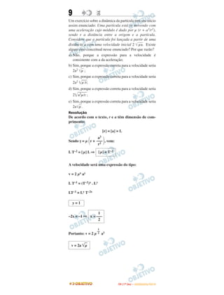9 EE
Um exercício sobre a dinâmica da partícula tem seu início
assim enunciado: Uma partícula está se movendo com
uma aceleração cujo módulo é dado por μ (r + a3/r2),
sendo r a distância entre a origem e a partícula.
Considere que a partícula foi lançada a partir de uma
distância a com uma velocidade inicial 2 ͙ෆෆμa. Existe
algum erro conceitual nesse enunciado? Por que razão?
a) Não, porque a expressão para a velocidade é
consistente com a da aceleração;
b) Sim, porque a expressão correta para a velocidade seria
2a2 ͙ෆμ ;
c) Sim, porque a expressão correta para a velocidade seria
2a2
͙ෆෆμ/r;
d) Sim, porque a expressão correta para a velocidade seria
2͙ෆෆෆa2μ/r ;
e) Sim, porque a expressão correta para a velocidade seria
2a͙ෆμ.
Resolução
De acordo com o texto, r e a têm dimensão de com-
primento:
[r] = [a] = L
Sendo γ = μ ΂r + ΃, vem:
L T–2 = [μ] L ⇒
A velocidade será uma expressão do tipo:
v = 2 μx ay
L T–1 = (T–2)x . Ly
LT–1 = Ly T–2x
–2x = –1 ⇒
Portanto: v = 2 μ a1
1
––
2
v = 2a ͙ළළμ
[μ] = T–2
y = 1
1
x = –––
2
a3
–––
r2
IITTAA ((11ºº DDIIAA )) –– DDEEZZEEMMBBRROO//22001100
 