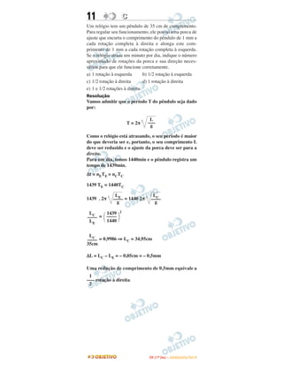 11 CC
Um relógio tem um pêndulo de 35 cm de comprimento.
Para regular seu funcionamento, ele possui uma porca de
ajuste que encurta o comprimento do pêndulo de 1 mm a
cada rotação completa à direita e alonga este com-
primento de 1 mm a cada rotação completa à esquerda.
Se o relógio atrasa um minuto por dia, indique o número
aproximado de rotações da porca e sua direção neces-
sários para que ele funcione corretamente.
a) 1 rotação à esquerda b) 1/2 rotação à esquerda
c) 1/2 rotação à direita d) 1 rotação à direita
e) 1 e 1/2 rotações à direita.
Resolução
Vamos admitir que o período T do pêndulo seja dado
por:
T = 2π
Como o relógio está atrasando, o seu período é maior
do que deveria ser e, portanto, o seu comprimento L
deve ser reduzido e o ajuste da porca deve ser para a
direita.
Para um dia, temos 1440min e o pêndulo registra um
tempo de 1439min.
Δt = nETE = nCTC
1439 TE = 1440TC
1439 . 2π = 1440 2π
=
2
= 0,9986 ⇒ LC = 34,95cm
ΔL = LC – LE = – 0,05cm = – 0,5mm
Uma redução de comprimento de 0,5mm equivale a
rotação à direita.
LE
––––
g
LC
––––
g
LC
––––
LE
΂
1439
––––
1440 ΃
LC
––––
35cm
1
–––
2
L
–––
g
IITTAA ((11ºº DDIIAA )) –– DDEEZZEEMMBBRROO//22001100
 