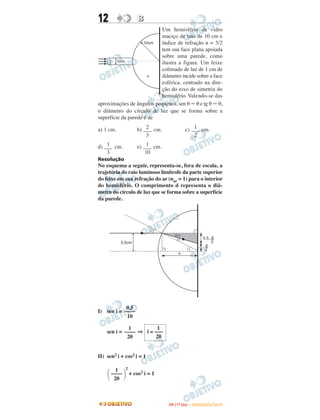 12 BB
Um hemisfério de vidro
maciço de raio de 10 cm e
índice de refração n = 3/2
tem sua face plana apoiada
sobre uma parede, como
ilustra a figura. Um feixe
colimado de luz de 1 cm de
diâmetro incide sobre a face
esférica, centrado na dire-
ção do eixo de simetria do
hemisfério. Valendo-se das
aproximações de ângulos pequenos, sen θ Ϸ θ e tg θ Ϸ θ,
o diâmetro do círculo de luz que se forma sobre a
superfície da parede é de
a) 1 cm. b) cm. c) cm.
d) cm. e) cm.
Resolução
No esquema a seguir, representa-se, fora de escala, a
trajetória do raio luminoso limítrofe da parte superior
do feixe em sua refração do ar (nar = 1) para o interior
do hemisfério. O comprimento d representa o diâ-
metro do círculo de luz que se forma sobre a superfície
da parede.
I) sen i =
sen i = ⇒
II) sen2 i + cos2 i = 1
2
+ cos2 i = 1
0,5
––––
10
1
––––
20
1
i ≅ –––
20
΂
1
––––
20 ΃
2
–––
3
1
–––
2
1
–––
3
1
–––
10
IITTAA ((11ºº DDIIAA )) –– DDEEZZEEMMBBRROO//22001100
 