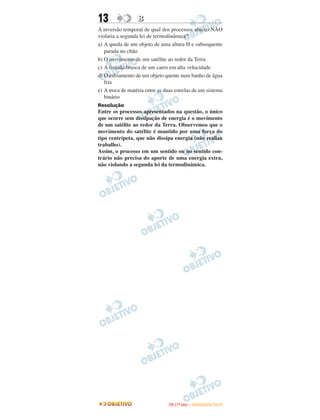 13 BB
A inversão temporal de qual dos processos abaixo NÃO
violaria a segunda lei de termodinâmica?
a) A queda de um objeto de uma altura Η e subsequente
parada no chão
b) O movimento de um satélite ao redor da Terra
c) A freiada brusca de um carro em alta velocidade
d) O esfriamento de um objeto quente num banho de água
fria
e) A troca de matéria entre as duas estrelas de um sistema
binário
Resolução
Entre os processos apresentados na questão, o único
que ocorre sem dissipação de energia é o movimento
de um satélite ao redor da Terra. Observemos que o
movimento do satélite é mantido por uma força do
tipo centrípeta, que não dissipa energia (não realiza
trabalho).
Assim, o processo em um sentido ou no sentido con-
trário não precisa do aporte de uma energia extra,
não violando a segunda lei da termodinâmica.
IITTAA ((11ºº DDIIAA )) –– DDEEZZEEMMBBRROO//22001100
 