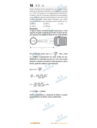 14 DD
Fontes distantes de luz separadas por um ângulo α numa
abertura de diâmetro D podem ser distinguidas quando
α > 1,22λ / D, em que λ é o comprimento de onda da luz.
Usando o valor de 5 mm para o diâmetro das suas pupilas,
a que distância máxima aproximada de um carro você
deveria estar para ainda poder distinguir seus faróis
acesos? Considere uma separação entre os faróis de 2 m.
a) 100 m b) 500 m c) 1 km
d) 10 km e) 100 km
Resolução
A figura abaixo (fora de escala) representa a vista
superior do globo ocular O, ao receber os feixes de luz,
provenientes dos faróis, no limite de sua visão distinta.
Do enunciado, temos que α > . Mas, como
λ = 570nm (comprimento de onda médio da luz,
fornecido no cabeçalho da prova) é um valor muito
pequeno, o ângulo α também é muito pequeno e, dessa
forma, podemos utilizar a aproximação:
tg α ≅ α >
>
x < (m)
x < 14 380m (≅14km)
Entre as alternativas, a distância de 10km é a maior
possível dentro do limite acima estabelecido.
2,0
––––
x
1,22 . 570 . 10– 9
––––––––––––––
5,0 . 10–3
2,0 . 5,0 . 10– 3
––––––––––––––––
1,22 . 570 . 10–9
1,22λ
–––––
D
1,22λ
–––––
D
IITTAA ((11ºº DDIIAA )) –– DDEEZZEEMMBBRROO//22001100
 