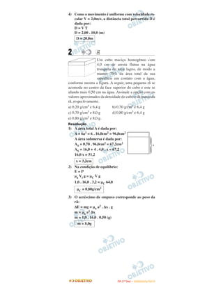 4) Como o movimento é uniforme com velocidade es-
calar V = 2,0m/s, a distância total percorrida D é
dada por:
D = V T
D = 2,00 . 10,0 (m)
2 EE
Um cubo maciço homogêneo com
4,0 cm de aresta flutua na água
tranquila de uma lagoa, de modo a
manter 70% da área total da sua
superfície em contato com a água,
conforme mostra a figura. A seguir, uma pequena rã se
acomoda no centro da face superior do cubo e este se
afunda mais 0,50 cm na água. Assinale a opção com os
valores aproximados da densidade do cubo e da massa da
rã, respectivamente.
a) 0,20 g/cm3 e 6,4 g b) 0,70 g/cm3 e 6,4 g
c) 0,70 g/cm3 e 8,0 g d) 0,80 g/cm3 e 6,4 g
e) 0,80 g/cm3 e 8,0 g.
Resolução
1) A área total A é dada por:
A = 6a2 = 6 . 16,0cm2 = 96,0cm2
A área submersa é dada por:
AS = 0,70 . 96,0cm2 = 67,2cm2
AS = 16,0 + 4 . 4,0 . x = 67,2
16,0 x = 51,2
2) Na condição de equilíbrio:
E = P
μa Vi g = μC V g
1,0 . 16,0 . 3,2 = μC 64,0
3) O acréscimo de empuxo corresponde ao peso da
rã:
ΔE = mg = μa a2 . Δx . g
m = μa a2 Δx
m = 1,0 . 16,0 . 0,50 (g)
D = 20,0m
x = 3,2cm
μC = 0,80g/cm3
m = 8,0g
IITTAA ((11ºº DDIIAA )) –– DDEEZZEEMMBBRROO//22001100
 