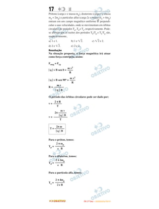 17 EE
Prótons (carga e e massa mp), deuterons (carga e e massa
md = 2mp) e partículas alfas (carga 2e e massa ma = 4mp)
entram em um campo magnético uniforme B
→
perpendi-
cular a suas velocidades, onde se movimentam em órbitas
circulares de períodos Tp, Td e Ta, respectivamente. Pode-
se afirmar que as razões dos períodos Td/Tp e Ta/Tp são,
respectivamente,
a) 1 e 1. b) 1 e ͙ළ2. c) ͙ළ2 e 2.
d) 2 e ͙ළ2. e) 2 e 2.
Resolução
Na situação proposta, a força magnética irá atuar
como força centrípeta, assim:
Fmag = Fcp
| q | v B sen θ =
| q | v B sen 90o =
R =
O período das órbitas circulares pode ser dado por:
v =
v =
Para o próton, temos:
Tp =
Para o dêuteron, temos:
Td =
Para a partícula alfa, temos:
Ta =
2π m
T = –––––––
| q | B
2 π mp
–––––––
e B
2 π 2mp
–––––––
e B
2 π 4mp
–––––––
2 e B
m v2
––––
R
m v2
––––
R
m v
–––––––
| q | B
2 π R
––––––
T
m v
2π ––––––
| q | B
––––––––––
T
IITTAA ((11ºº DDIIAA )) –– DDEEZZEEMMBBRROO//22001100
 