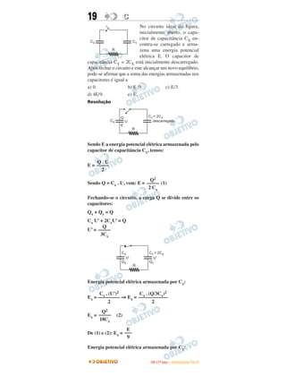 19 CC
No circuito ideal da figura,
inicialmente aberto, o capa-
citor de capacitância CX en-
contra-se carregado e arma-
zena uma energia potencial
elétrica E. O capacitor de
capacitância CY = 2CX está inicialmente descarregado.
Após fechar o circuito e este alcançar um novo equilíbrio,
pode-se afirmar que a soma das energias armazenadas nos
capacitores é igual a
a) 0. b) E /9. c) E/3.
d) 4E/9. e) E.
Resolução
Sendo E a energia potencial elétrica armazenada pelo
capacitor de capacitância Cx, temos:
E =
Sendo Q = Cx . U, vem: E = (1)
Fechando-se o circuito, a carga Q se divide entre os
capacitores:
Qx + Qy = Q
Cx U’ + 2CxU’ = Q
U’ =
Energia potencial elétrica armazenada por Cx:
Ex = ⇒ Ex =
Ex = (2)
De (1) e (2): Ex =
Energia potencial elétrica armazenada por Cy:
Q2
–––––
18Cx
E
–––
9
Q
–––––
3Cx
Cx . (U’)2
–––––––––
2
Cx . (Q/3Cx)2
––––––––––––
2
Q . U
–––––
2
Q2
–––––
2 Cx
IITTAA ((11ºº DDIIAA )) –– DDEEZZEEMMBBRROO//22001100
 