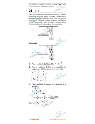 As questões dissertativas, numeradas de 21 a 30, devem
ser resolvidas no caderno de soluções
21
Uma barra homogênea, articulada no pino O, é mantida
na posição horizontal por um fio fixado a uma distância
x de O. Como mostra a figura, o fio passa por um con-
junto de três polias que também sustentam um bloco de
peso P. Desprezando efeitos de atrito e o peso das polias,
determine a força de ação do pino O sobre a barra.
Resolução
1) Para o equilíbrio do bloco: 4T = P ⇒ T =
2) Para o equilíbrio da barra, o somatório dos
torques em relação ao ponto O deve ser nulo:
Pb = . x
3) Para o equilíbrio da barra, a força resultante deve
ser nula.
Fo + T = Pb
Fo + =
Fo = – =
Resposta:
P
—–
4
x + y
—––––
2( ) P
—–
4
P x
Pb = –– . ––––––
2 (x + y)
P
—–
4
P
—–
2
x
—––––
(x + y)
Px
—––––––
2 (x + y)
P
—–
4
P (2x – x – y)
—––––––––––––
4 (x + y)
P (x – y)
Fo = —––––––––
4 (x + y)
IITTAA ((11ºº DDIIAA )) –– DDEEZZEEMMBBRROO//22001100
 