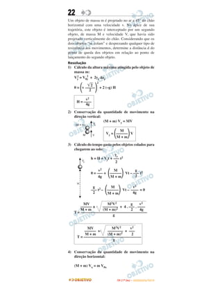 22
Um objeto de massa m é projetado no ar a 45° do chão
horizontal com uma velocidade v. No ápice de sua
trajetória, este objeto é interceptado por um segundo
objeto, de massa M e velocidade V, que havia sido
projetado verticalmente do chão. Considerando que os
dois objetos “se colam” e desprezando qualquer tipo de
resistência aos movimentos, determine a distância d do
ponto de queda dos objetos em relação ao ponto de
lançamento do segundo objeto.
Resolução
1) Cálculo da altura máxima atingida pelo objeto de
massa m:
Vy
2 = V0y
2
+ 2γy Δsy
0 = ΂v ΃
2
+ 2 (–g) H
2) Conservação da quantidade de movimento na
direção vertical:
(M + m) Vy = MV
3) Cálculo do tempo gasto pelos objetos colados para
chegarem ao solo:
h = H + Vyt + t2
0 = + Vt – t2
t2 – Vt – = 0
4) Conservação da quantidade de movimento na
direção horizontal:
(M + m) Vx = m V0x
͙ෆ2
–––––
2
v2
H = ––––
4g
M
Vy = ΂––––––΃V
M + m
γy
–––
2
v2
–––
4g
M
΂––––––΃M + m
g
–––
2
g
–––
2
M
΂––––––΃M + m
v2
––––
4g
MV M2V2 g v2
–––––– ± –––––––– + 4 . ––– . ––––
M + m (M + m)2 2 4g
T = –––––––––––––––––––––––––––––––––––
g
MV M2V2 v2
–––––– + –––––––– + –––
M + m (M + m)2 2
T = ––––––––––––––––––––––––––––––
g
IITTAA ((11ºº DDIIAA )) –– DDEEZZEEMMBBRROO//22001100
 