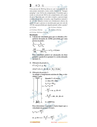 3 CC
Uma pessoa de 80,0 kg deixa-se cair verticalmente de
uma ponte amarrada a uma corda elástica de “bungee
jumping” com 16,0 m de comprimento. Considere que a
corda se esticará até 20,0 m de comprimento sob a ação
do peso. Suponha que, em todo o trajeto, a pessoa toque
continuamente uma vuvuzela, cuja frequência natural é
de 235 Hz. Qual(is) é(são) a(s) distância(s) abaixo da
ponte em que a pessoa se encontra para que um som de
225 Hz seja percebido por alguém parado sobre a ponte?
a) 11,4 m b) 11,4 m e 14,4 m
c) 11,4 m e 18,4 m d) 14,4 m e18,4 m
e) 11,4 m, 14,4 m e 18,4 m
Resolução
1) Cálculo da velocidade para que se obtenha a fre-
quência desejada de 225Hz percebida por uma
pessoa na ponte:
=
= ⇒ VF = 15,1m/s
Esta velocidade poderá ser alcançada em duas
posições: queda livre (posição 1) e corda esticando
(posição 2).
2) Obtenção da posição 1:
V2 = V0
2
+ 2 . g . H1
(15,1)2 = 0 + 2 . 10 . H1 ⇒
3) Obtenção da posição 2:
Ao atingir o comprimento máximo de 20m, a velo-
cidade é nula.
Quando V = 0, temos
x = 4m e H = 20m
τel + τp = Δεcin
τel + τp = 0
+ m . g . H = 0
+ 80 . 10 . 20 = 0
k = 2000N/m
Para determinar a posição 2, basta impor que a
velocidade da pessoa é 15,1m/s.
τp + τel =
m . g (16 + x) – =
fo
–––
VS
fF
–––––––––
VS + VF
225
–––––
340
235
–––––––––––
340 + VF
H1 = 11,4m
kx2
– ––––
2
k . 42
– –––––
2
mV2
–––––
2
k . x2
–––––
2
mV2
–––––
2
IITTAA ((11ºº DDIIAA )) –– DDEEZZEEMMBBRROO//22001100
 
