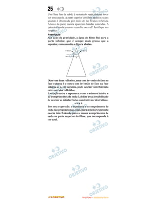 25
Um filme fino de sabão é sustentado verticalmente no ar
por uma argola. A parte superior do filme aparece escura
quando é observada por meio de luz branca refletida.
Abaixo da parte escura aparecem bandas coloridas. A
primeira banda tem cor vermelha ou azul? Justifique sua
resposta.
Resolução
Sob ação da gravidade, a água do filme flui para a
parte inferior, que é sempre mais grossa que a
superior, como mostra a figura abaixo.
Ocorrem duas reflexões, uma com inversão de fase na
face externa 1 e outra sem inversão de fase na face
interna 2, e, em seguida, pode ocorrer interferência
entre os raios refletidos.
A relação entre a espessura e com o número inteiro n
de comprimentos de onda λ define essa possibilidade
de ocorrer as interferências construtivas e destrutivas:
e = n λ
Por essa expressão, a espessura e o comprimento de
onda são proporcionais, logo, para a menor espessura
ocorre interferência para o menor comprimento de
onda na parte superior do filme, que corresponde à
cor azul.
IITTAA ((11ºº DDIIAA )) –– DDEEZZEEMMBBRROO//22001100
 