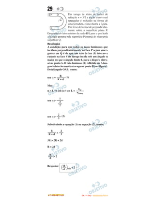 29
Um tarugo de vidro de índice de
refração n = 3/2 e seção transversal
retangular é moldado na forma de
uma ferradura, como ilustra a figura.
Um feixe de luz incide perpendicular-
mente sobre a superfície plana P.
Determine o valor mínimo da razão R/d para o qual toda
a luz que penetra pela superfície P emerja do vidro pela
superfície Q.
Resolução
A condição para que todos os raios luminosos que
incidem perpendicularmente na face P sejam emer-
gentes em Q é de que um raio de luz (1) interno e
rasante na face S do tarugo incida sob um ângulo α
maior do que o ângulo limite L para o dioptro vidro-
ar no ponto A. O raio luminoso (2) refletido em A tan-
gencia interiormente o tarugo no ponto B (ver figura).
Do triângulo OAB, temos:
sen α = (1)
Mas
α > L ⇒ sen α > sen L =
sen α >
sen α > (2)
Substituindo a equação (1) na equação (2), temos:
>
3R > 2R + 2d
R > 2d
> 2
Resposta:
R
––––––
R + d
2
–––
3
R
–––
d
R
––––––
R + d
nar
––––––
nvidro
1
–––––
3
–––
2
2
–––
3
R
΂–––΃mín ≅ 2
d
IITTAA ((11ºº DDIIAA )) –– DDEEZZEEMMBBRROO//22001100
 