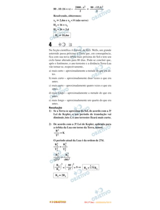 80 . 10 (16 + x) – =
Resolvendo, obteremos:
x1 ഡ 2,4m e x2 < 0 (não serve)
H2 = 16 + x1
H2 = 16 + 2,4
4 BB
Na ficção científica A Estrela, de H.G. Wells, um grande
asteroide passa próximo à Terra que, em consequência,
fica com sua nova órbita mais próxima do Sol e tem seu
ciclo lunar alterado para 80 dias. Pode-se concluir que,
após o fenômeno, o ano terrestre e a distância Terra-Lua
vão tornar-se, respectivamente,
a) mais curto – aproximadamente a metade do que era an-
tes.
b) mais curto – aproximadamente duas vezes o que era
antes.
c) mais curto – aproximadamente quatro vezes o que era
antes.
d) mais longo – aproximadamente a metade do que era
antes.
e) mais longo – aproximadamente um quarto do que era
antes.
Resolução
1) Se a Terra se aproxima do Sol, de acordo com a 3.a
Lei de Kepler, o seu período de translação vai
diminuir, isto é, o ano terrestre ficará mais curto.
2) De acordo com a 3.a Lei de Kepler, aplicada para
a órbita da Lua em torno da Terra, temos:
O período atual da Lua é da ordem de 27d.
= = 9 ⇒
R3
–––– = K
T2
R1
3 R2
3
–––– = ––––
T1
2 T2
2
R1
3
R2
3
––––– = –––––
(27)2 (80)2
R2
΂––––΃
3
R1
80
΂––––΃
2
27 R2 =
3
͙ෆ9 R1
R2 ≅ 2R1
2000 . x2
––––––––
2
80 . (15,1)2
––––––––––
2
H2 ഡ 18,4m
IITTAA ((11ºº DDIIAA )) –– DDEEZZEEMMBBRROO//22001100
 