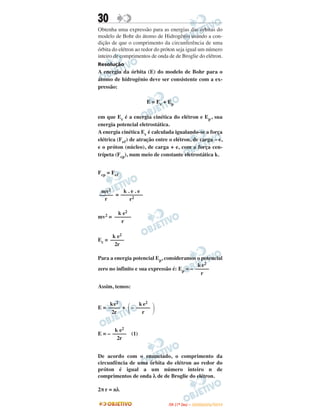 30
Obtenha uma expressão para as energias das órbitas do
modelo de Bohr do átomo de Hidrogênio usando a con-
dição de que o comprimento da circunferência de uma
órbita do elétron ao redor do próton seja igual um número
inteiro de comprimentos de onda de de Broglie do elétron.
Resolução
A energia da órbita (E) do modelo de Bohr para o
átomo de hidrogênio deve ser consistente com a ex-
pressão:
E = Ec + Ep
em que Ec é a energia cinética do elétron e Ep, sua
energia potencial eletrostática.
A energia cinética Ec é calculada igualando-se a força
elétrica (Feᐉ) de atração entre o elétron, de carga – e,
e o próton (núcleo), de carga + e, com a força cen-
trípeta (Fcp), num meio de constante eletrostática k.
Fcp = Feᐉ
=
mv2 =
Ec =
Para a energia potencial Ep, consideramos o potencial
zero no infinito e sua expressão é: Ep = –
Assim, temos:
E = + –
E = – (1)
De acordo com o enunciado, o comprimento da
circunfência de uma órbita do elétron ao redor do
próton é igual a um número inteiro n de
comprimentos de onda λ de de Broglie do elétron.
2π r = nλ
k e2
–––––
2r
k e2
–––––
r
ke2
––––
2r ΂
k e2
–––––
r ΃
k e2
–––––
2r
mv2
–––––
r
k . e . e
––––––––
r2
k e2
––––––
r
IITTAA ((11ºº DDIIAA )) –– DDEEZZEEMMBBRROO//22001100
 