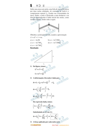 5 EE
Sobre uma mesa sem atrito, uma bola de massa M é presa
por duas molas alinhadas, de constante de mola k e
comprimento natural ᐉ0, fixadas nas extremidades da
mesa. Então, a bola é deslocada a uma distância x na
direção perpendicular à linha inicial das molas, como
mostra a figura, sendo solta a seguir.
Obtenha a aceleração da bola, usando a aproximação
(1 + a)α = 1 + αa.
a) a = – kx/M b) a = – kx2/2Mᐉ0
c) a = – kx2/Mᐉ0 d) a = – kx3/2Mᐉ0
2
e) a = – kx3/Mᐉ0
2
Resolução
1) Da figura, temos:
L2 = x2 + ᐉ0
2
L = (x2 + ᐉ0
2
)
2) A deformação d da mola é dada por:
d = L – ᐉ0 = (x2 + ᐉ0
2
) – ᐉ0
d = ᐉo
d = ᐉ0
(1)
Da expressão dada, temos:
= 1 + (2)
Substituindo-se (2) em (1):
d = ᐉ0 ⇒
3) A força aplicada por cada mola será:
1
–––
2
1
–––
2
x2
—–– + 1
ᐉ0
2΄ ΅
1
–
2
– ᐉ0
x2
—–– + 1
ᐉ0
2΄΂ ΃
1–
2 – 1
΅
x2
1 + —––
ᐉ0
2΂ ΃
1–
2
x2
—–––
2ᐉ0
2
x2
1 + —–– – 1
2ᐉ0
2΂ ΃
x2
d = —––
2ᐉ0
IITTAA ((11ºº DDIIAA )) –– DDEEZZEEMMBBRROO//22001100
 