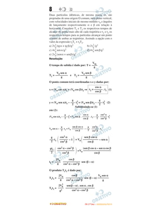 8 BB
Duas partículas idênticas, de mesma massa m, são
projetadas de uma origem O comum, num plano vertical,
com velocidades iniciais de mesmo módulo v0 e ângulos
de lançamento respectivamente α e β em relação à
horizontal. Considere T1 e T2 os respectivos tempos de
alcance do ponto mais alto de cada trajetória e t1 e t2 os
respectivos tempos para as partículas alcançar um ponto
comum de ambas as trajetórias. Assinale a opção com o
valor da expressão t1T1 + t2T2.
a) 2v2
0
(tgα + tg β)/g2 b) 2v2
0
/g2
c) 4v2
0
senα/g2 d) 4v2
0
senβ/g2
e) 2v2
0
(senα + senβ)/g2
Resolução
O tempo de subida é dado por: T =
T1 = e T2 =
O ponto comum terá coordenadas x e y dadas por:
x = (V0 cos α)t1 = (V0 cos β)t2 ⇒ (1)
y = (V0 sen α)t1 – t1
2
= (V0 sen β)t2 – t2
2
(2)
Substituindo-se (1)
em (2):
(V0 sen α)t1 – t1
2
= V0 sen β . . t1 – t1
2
V0 sen α – t1
= V0 –
t1 – 1 = V0 – sen α
=V0
t1 = sen (β – α)
O produto T1t1 é dado por:
T1t1 = sen (β – α)
T1t1 =
V0y
––––
g
V0 sen α
–––––––––
g
V0 sen β
–––––––––
g
cos α
t2 = –––––– . t1
cos β
g
–––
2
g
–––
2
g
–––
2
cos α
––––––
cos β
g
–––
2
cos2 α
––––––
cos2 β
g
–––
2
sen β cos α
––––––––––
cos β
g
–––
2
cos2α
–––––– . t1
cos2 β
g
–––
2 ΂
cos2 α
––––––
cos2 β ΃ ΂
sen β cos α
–––––––––––
cos β ΃
gt1
–––
2 ΂
cos2 α – cos2 β
–––––––––––––
cos2 β ΃
(sen β cos α – sen α cos β
–––––––––––––––––––––
cos β
2V0
––––
g
cos β
–––––––––––––
cos2 α – cos2 β
2V0
––––
g
cos β
–––––––––––––
cos2 α – cos2 β
V0 sen α
––––––––
g
2V0
2
––––
g2
sen(β – α) . sen α . cos β
––––––––––––––––––––––
cos2 α – cos2 β
IITTAA ((11ºº DDIIAA )) –– DDEEZZEEMMBBRROO//22001100
 